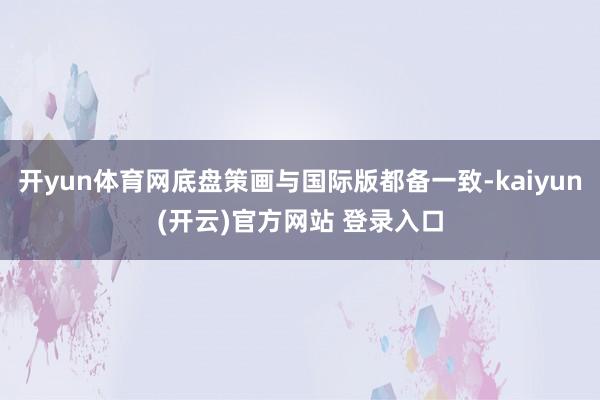   开yun体育网底盘策画与国际版都备一致-kaiyun(开云)官方网站 登录入口