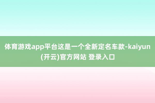   体育游戏app平台这是一个全新定名车款-kaiyun(开云)官方网站 登录入口