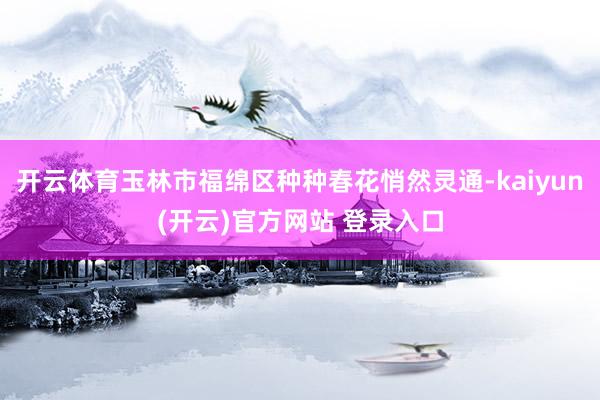   开云体育玉林市福绵区种种春花悄然灵通-kaiyun(开云)官方网站 登录入口