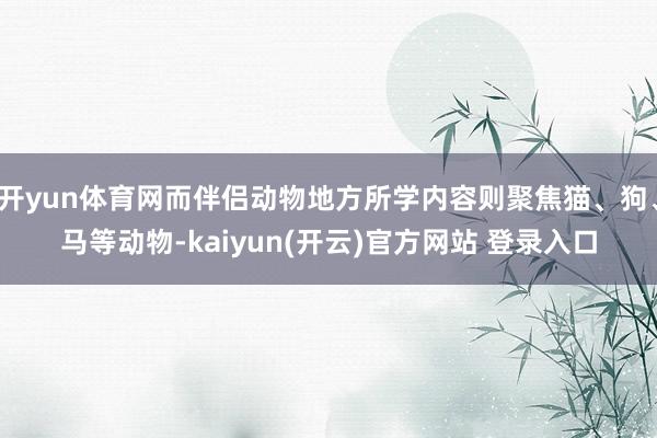   开yun体育网而伴侣动物地方所学内容则聚焦猫、狗、马等动物-kaiyun(开云)官方网站 登录入口