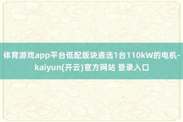   体育游戏app平台低配版块遴选1台110kW的电机-kaiyun(开云)官方网站 登录入口