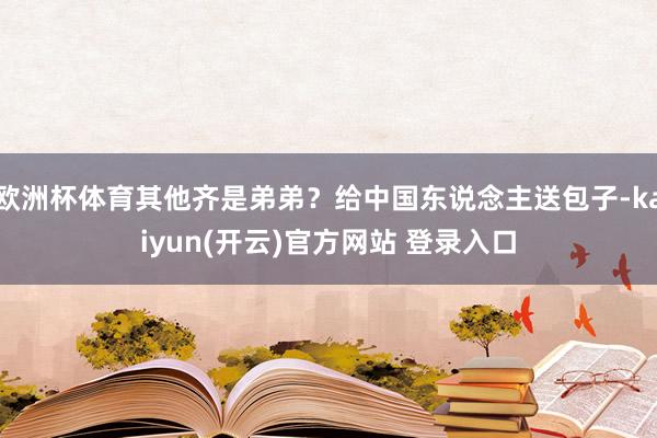   欧洲杯体育其他齐是弟弟？给中国东说念主送包子-kaiyun(开云)官方网站 登录入口