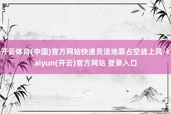   开云体育(中国)官方网站快速灵活地霸占空战上风-kaiyun(开云)官方网站 登录入口