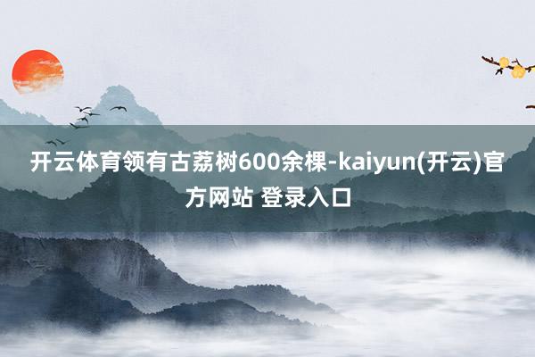   开云体育领有古荔树600余棵-kaiyun(开云)官方网站 登录入口
