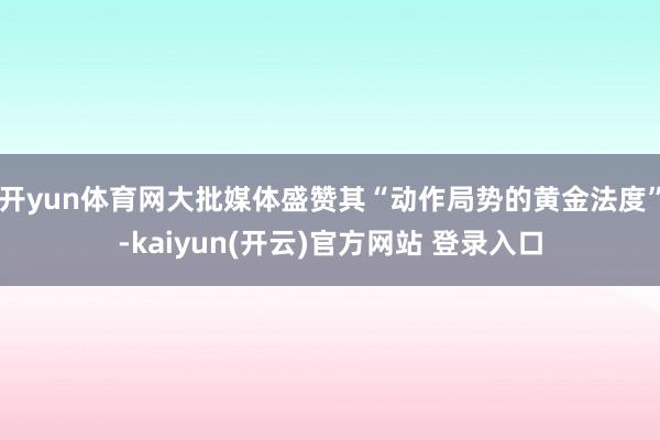   开yun体育网大批媒体盛赞其“动作局势的黄金法度”-kaiyun(开云)官方网站 登录入口