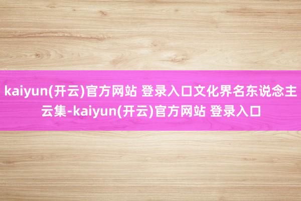   kaiyun(开云)官方网站 登录入口文化界名东说念主云集-kaiyun(开云)官方网站 登录入口