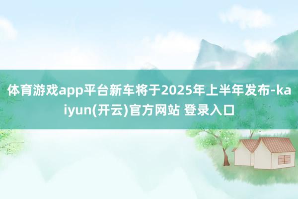   体育游戏app平台新车将于2025年上半年发布-kaiyun(开云)官方网站 登录入口