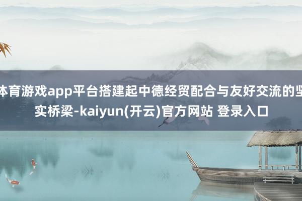   体育游戏app平台搭建起中德经贸配合与友好交流的坚实桥梁-kaiyun(开云)官方网站 登录入口