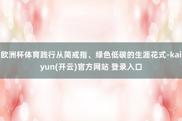   欧洲杯体育践行从简戒指、绿色低碳的生涯花式-kaiyun(开云)官方网站 登录入口