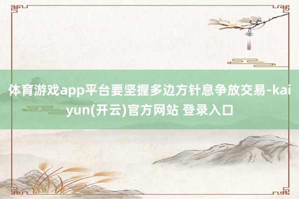   体育游戏app平台要坚握多边方针息争放交易-kaiyun(开云)官方网站 登录入口