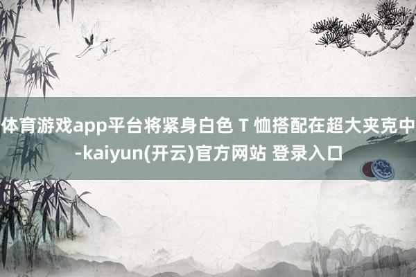   体育游戏app平台将紧身白色 T 恤搭配在超大夹克中-kaiyun(开云)官方网站 登录入口