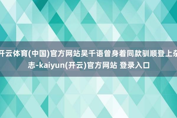   开云体育(中国)官方网站吴千语曾身着同款驯顺登上杂志-kaiyun(开云)官方网站 登录入口