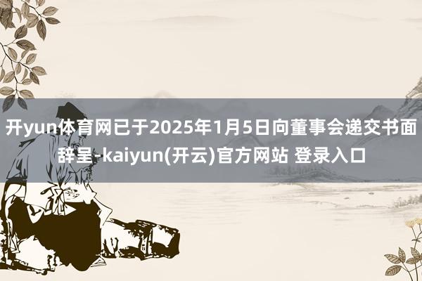   开yun体育网已于2025年1月5日向董事会递交书面辞呈-kaiyun(开云)官方网站 登录入口