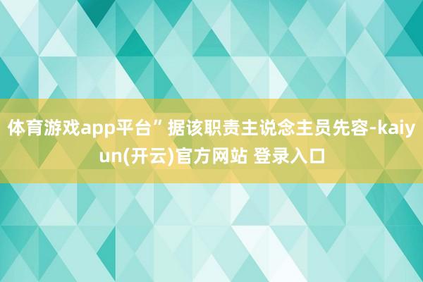   体育游戏app平台”据该职责主说念主员先容-kaiyun(开云)官方网站 登录入口