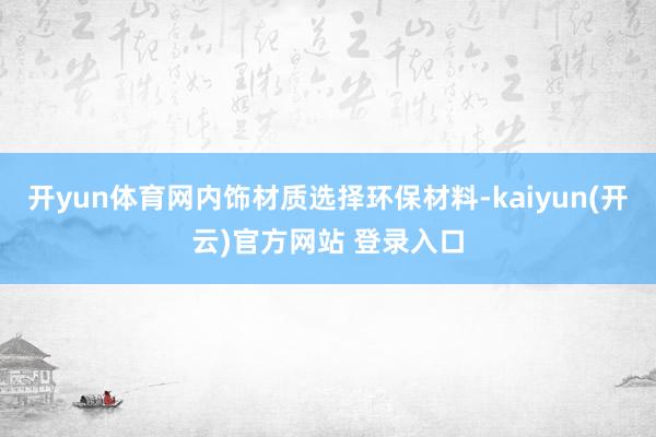   开yun体育网内饰材质选择环保材料-kaiyun(开云)官方网站 登录入口