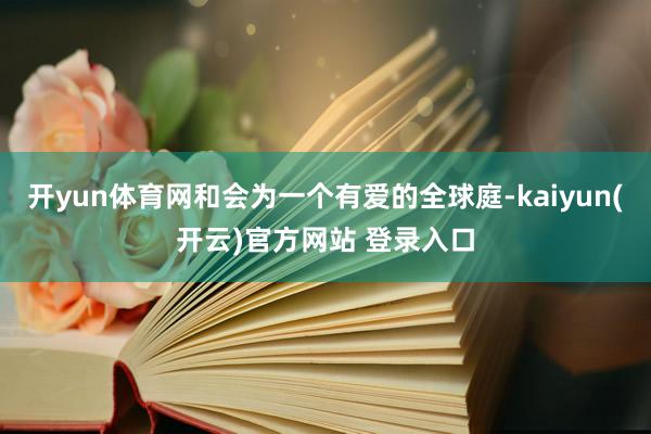   开yun体育网和会为一个有爱的全球庭-kaiyun(开云)官方网站 登录入口