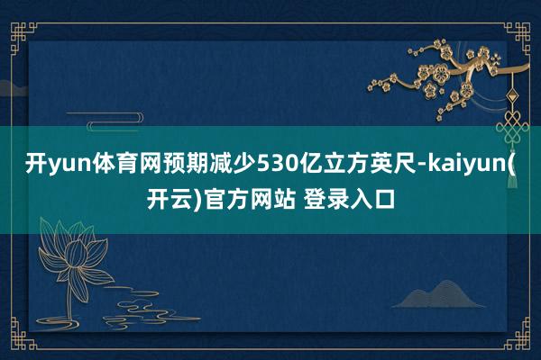  开yun体育网预期减少530亿立方英尺-kaiyun(开云)官方网站 登录入口