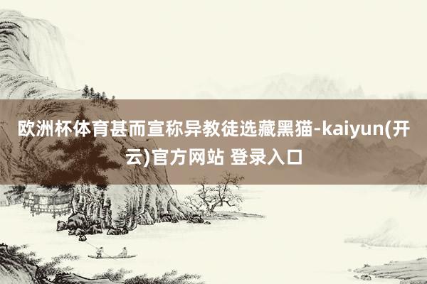   欧洲杯体育甚而宣称异教徒选藏黑猫-kaiyun(开云)官方网站 登录入口