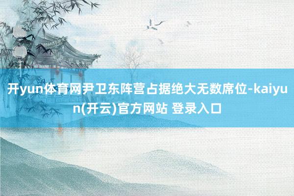   开yun体育网尹卫东阵营占据绝大无数席位-kaiyun(开云)官方网站 登录入口