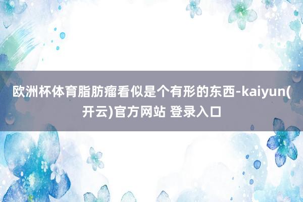   欧洲杯体育脂肪瘤看似是个有形的东西-kaiyun(开云)官方网站 登录入口