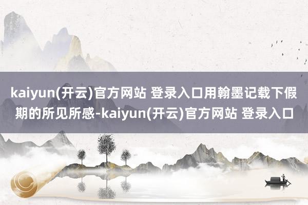   kaiyun(开云)官方网站 登录入口用翰墨记载下假期的所见所感-kaiyun(开云)官方网站 登录入口