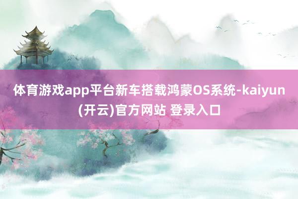   体育游戏app平台新车搭载鸿蒙OS系统-kaiyun(开云)官方网站 登录入口