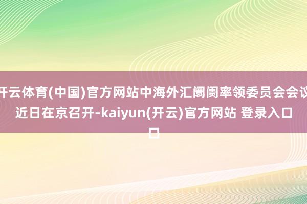   开云体育(中国)官方网站中海外汇阛阓率领委员会会议近日在京召开-kaiyun(开云)官方网站 登录入口