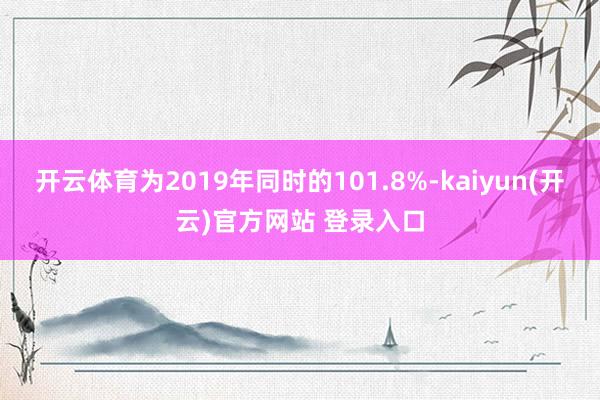   开云体育为2019年同时的101.8%-kaiyun(开云)官方网站 登录入口