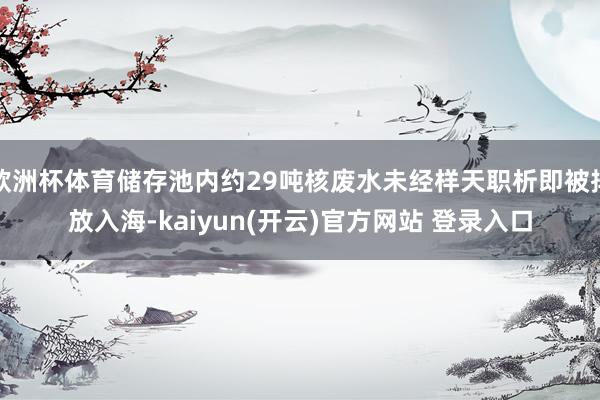   欧洲杯体育储存池内约29吨核废水未经样天职析即被排放入海-kaiyun(开云)官方网站 登录入口