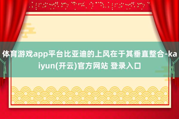   体育游戏app平台比亚迪的上风在于其垂直整合-kaiyun(开云)官方网站 登录入口