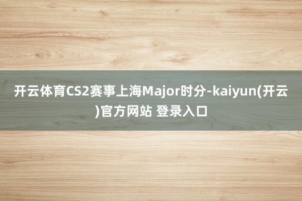   开云体育CS2赛事上海Major时分-kaiyun(开云)官方网站 登录入口