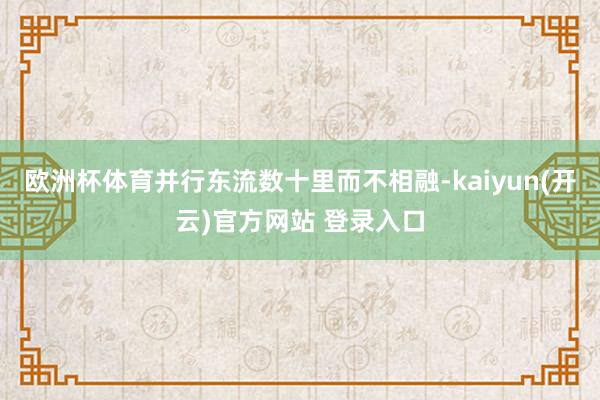   欧洲杯体育并行东流数十里而不相融-kaiyun(开云)官方网站 登录入口