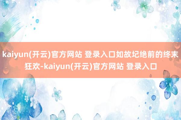   kaiyun(开云)官方网站 登录入口如故圮绝前的终末狂欢-kaiyun(开云)官方网站 登录入口
