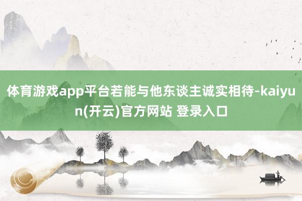   体育游戏app平台若能与他东谈主诚实相待-kaiyun(开云)官方网站 登录入口