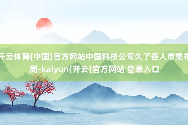   开云体育(中国)官方网站中国科技公司久了各人市集布局-kaiyun(开云)官方网站 登录入口