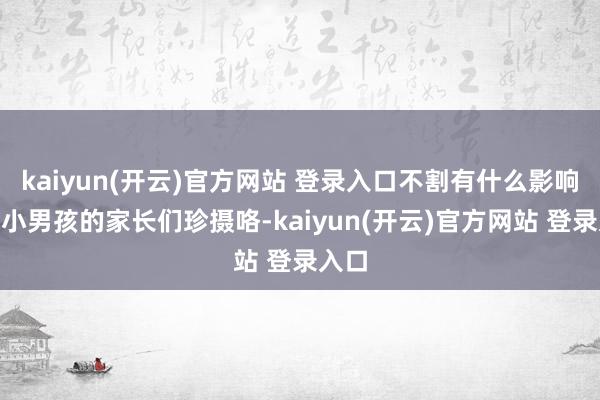   kaiyun(开云)官方网站 登录入口不割有什么影响？”小男孩的家长们珍摄咯-kaiyun(开云)官方网站 登录入口