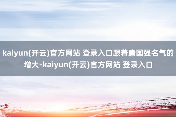  kaiyun(开云)官方网站 登录入口跟着唐国强名气的增大-kaiyun(开云)官方网站 登录入口