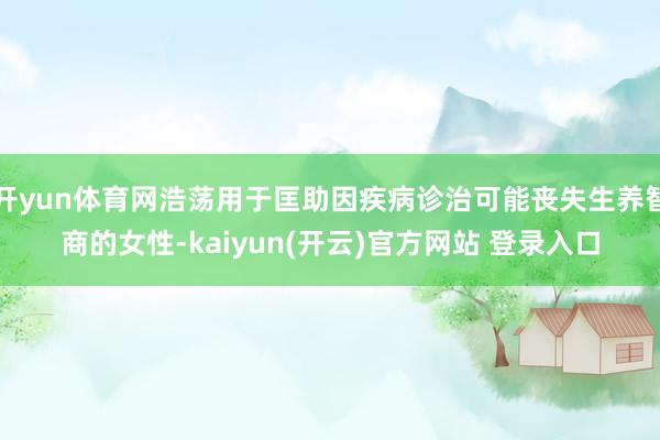   开yun体育网浩荡用于匡助因疾病诊治可能丧失生养智商的女性-kaiyun(开云)官方网站 登录入口
