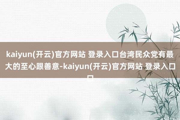   kaiyun(开云)官方网站 登录入口台湾民众党有最大的至心跟善意-kaiyun(开云)官方网站 登录入口