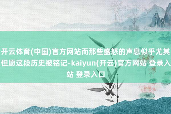   开云体育(中国)官方网站而那些盛怒的声息似乎尤其不但愿这段历史被铭记-kaiyun(开云)官方网站 登录入口