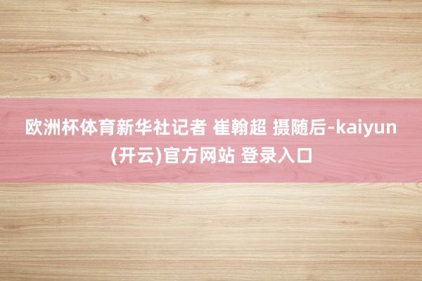   欧洲杯体育新华社记者 崔翰超 摄　　随后-kaiyun(开云)官方网站 登录入口