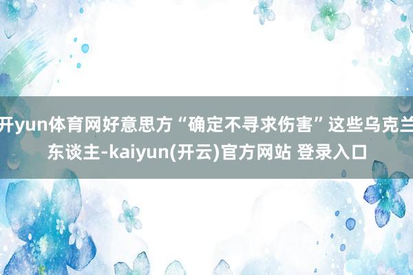   开yun体育网好意思方“确定不寻求伤害”这些乌克兰东谈主-kaiyun(开云)官方网站 登录入口