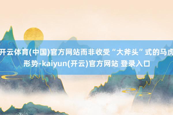   开云体育(中国)官方网站而非收受“大斧头”式的马虎形势-kaiyun(开云)官方网站 登录入口