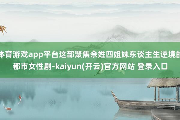   体育游戏app平台这部聚焦余姓四姐妹东谈主生逆境的都市女性剧-kaiyun(开云)官方网站 登录入口