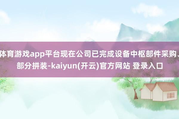   体育游戏app平台现在公司已完成设备中枢部件采购、部分拼装-kaiyun(开云)官方网站 登录入口