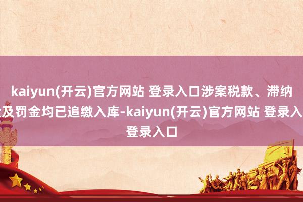   kaiyun(开云)官方网站 登录入口涉案税款、滞纳金及罚金均已追缴入库-kaiyun(开云)官方网站 登录入口