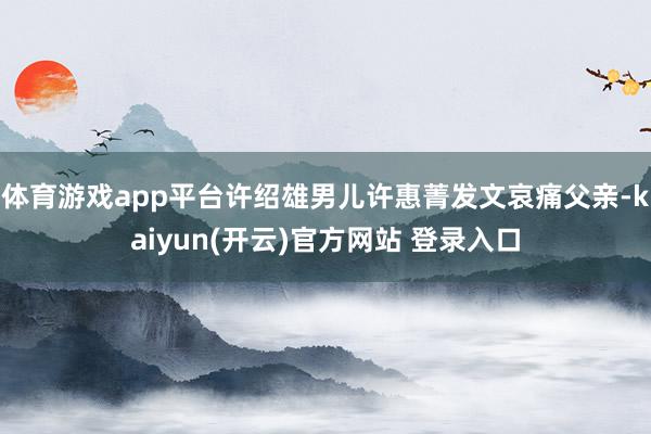 体育游戏app平台许绍雄男儿许惠菁发文哀痛父亲-kaiyun