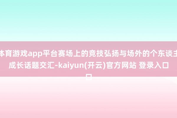   体育游戏app平台赛场上的竞技弘扬与场外的个东谈主成长话题交汇-kaiyun(开云)官方网站 登录入口