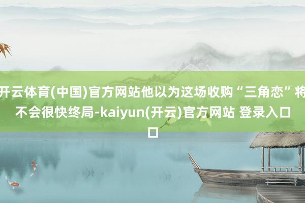   开云体育(中国)官方网站他以为这场收购“三角恋”将不会很快终局-kaiyun(开云)官方网站 登录入口