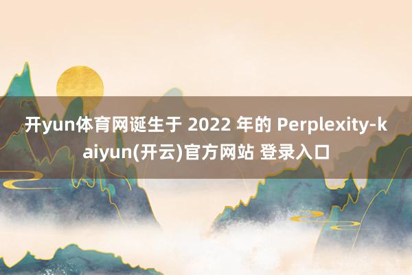   开yun体育网诞生于 2022 年的 Perplexity-kaiyun(开云)官方网站 登录入口